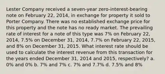 Lester Company received a seven-year zero-interest-bearing note on February 22, 2014, in exchange for property it sold to Porter Company. There was no established exchange price for this property and the note has no ready market. The prevailing rate of interest for a note of this type was 7% on February 22, 2014, 7.5% on December 31, 2014, 7.7% on February 22, 2015, and 8% on December 31, 2015. What interest rate should be used to calculate the interest revenue from this transaction for the years ended December 31, 2014 and 2015, respectively? a. 0% and 0% b. 7% and 7% c. 7% and 7.7% d. 7.5% and 8%