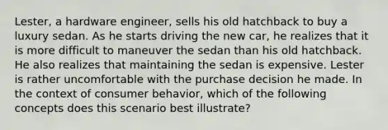 Lester, a hardware engineer, sells his old hatchback to buy a luxury sedan. As he starts driving the new car, he realizes that it is more difficult to maneuver the sedan than his old hatchback. He also realizes that maintaining the sedan is expensive. Lester is rather uncomfortable with the purchase decision he made. In the context of consumer behavior, which of the following concepts does this scenario best illustrate?