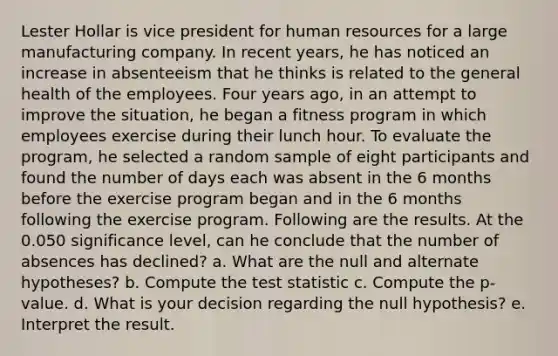 Lester Hollar is vice president for human resources for a large manufacturing company. In recent years, he has noticed an increase in absenteeism that he thinks is related to the general health of the employees. Four years ago, in an attempt to improve the situation, he began a fitness program in which employees exercise during their lunch hour. To evaluate the program, he selected a random sample of eight participants and found the number of days each was absent in the 6 months before the exercise program began and in the 6 months following the exercise program. Following are the results. At the 0.050 significance level, can he conclude that the number of absences has declined? a. What are the null and alternate hypotheses? b. Compute the test statistic c. Compute the p-value. d. What is your decision regarding the null hypothesis? e. Interpret the result.