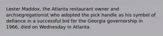 Lester Maddox, the Atlanta restaurant owner and archsegregationist who adopted the pick handle as his symbol of defiance in a successful bid for the Georgia governorship in 1966, died on Wednesday in Atlanta.