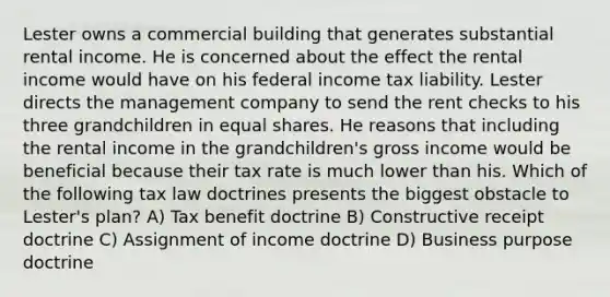 Lester owns a commercial building that generates substantial rental income. He is concerned about the effect the rental income would have on his federal income tax liability. Lester directs the management company to send the rent checks to his three grandchildren in equal shares. He reasons that including the rental income in the grandchildren's gross income would be beneficial because their tax rate is much lower than his. Which of the following tax law doctrines presents the biggest obstacle to Lester's plan? A) Tax benefit doctrine B) Constructive receipt doctrine C) Assignment of income doctrine D) Business purpose doctrine