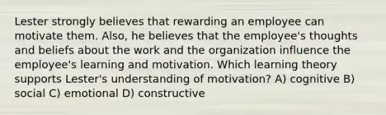 Lester strongly believes that rewarding an employee can motivate them. Also, he believes that the employee's thoughts and beliefs about the work and the organization influence the employee's learning and motivation. Which learning theory supports Lester's understanding of motivation? A) cognitive B) social C) emotional D) constructive