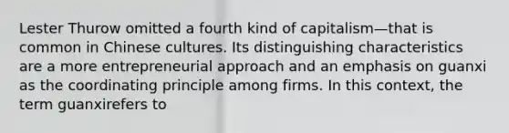 Lester Thurow omitted a fourth kind of capitalism—that is common in Chinese cultures. Its distinguishing characteristics are a more entrepreneurial approach and an emphasis on guanxi as the coordinating principle among firms. In this context, the term guanxirefers to