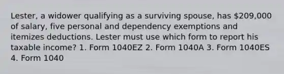 Lester, a widower qualifying as a surviving spouse, has 209,000 of salary, five personal and dependency exemptions and itemizes deductions. Lester must use which form to report his taxable income? 1. Form 1040EZ 2. Form 1040A 3. Form 1040ES 4. Form 1040