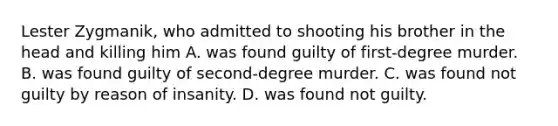 Lester Zygmanik, who admitted to shooting his brother in the head and killing him A. was found guilty of first-degree murder. B. was found guilty of second-degree murder. C. was found not guilty by reason of insanity. D. was found not guilty.