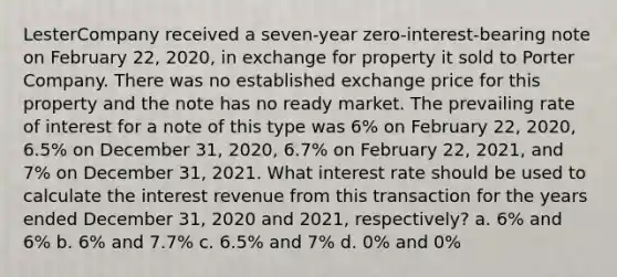 LesterCompany received a seven-year zero-interest-bearing note on February 22, 2020, in exchange for property it sold to Porter Company. There was no established exchange price for this property and the note has no ready market. The prevailing rate of interest for a note of this type was 6% on February 22, 2020, 6.5% on December 31, 2020, 6.7% on February 22, 2021, and 7% on December 31, 2021. What interest rate should be used to calculate the interest revenue from this transaction for the years ended December 31, 2020 and 2021, respectively? a. 6% and 6% b. 6% and 7.7% c. 6.5% and 7% d. 0% and 0%