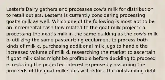 Lester's Dairy gathers and processes cow's milk for distribution to retail outlets. Lester's is currently considering processing goat's milk as well. Which one of the following is most apt to be an incremental cash flow related to the goat milk project? a. processing the goat's milk in the same building as the cow's milk b. utilizing the same pasteurizing equipment to process both kinds of milk c. purchasing additional milk jugs to handle the increased volume of milk d. researching the market to ascertain if goat milk sales might be profitable before deciding to proceed e. reducing the projected interest expense by assuming the proceeds of the goat milk sales will reduce the outstanding debt