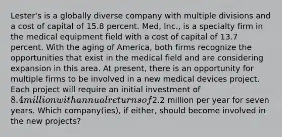 Lester's is a globally diverse company with multiple divisions and a cost of capital of 15.8 percent. Med, Inc., is a specialty firm in the medical equipment field with a cost of capital of 13.7 percent. With the aging of America, both firms recognize the opportunities that exist in the medical field and are considering expansion in this area. At present, there is an opportunity for multiple firms to be involved in a new medical devices project. Each project will require an initial investment of 8.4 million with annual returns of2.2 million per year for seven years. Which company(ies), if either, should become involved in the new projects?