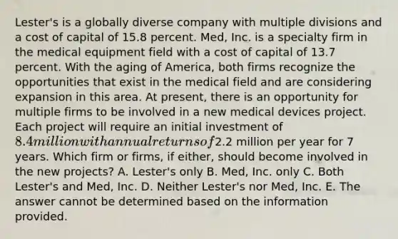 Lester's is a globally diverse company with multiple divisions and a cost of capital of 15.8 percent. Med, Inc. is a specialty firm in the medical equipment field with a cost of capital of 13.7 percent. With the aging of America, both firms recognize the opportunities that exist in the medical field and are considering expansion in this area. At present, there is an opportunity for multiple firms to be involved in a new medical devices project. Each project will require an initial investment of 8.4 million with annual returns of2.2 million per year for 7 years. Which firm or firms, if either, should become involved in the new projects? A. Lester's only B. Med, Inc. only C. Both Lester's and Med, Inc. D. Neither Lester's nor Med, Inc. E. The answer cannot be determined based on the information provided.