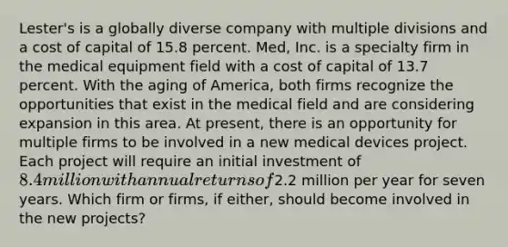 Lester's is a globally diverse company with multiple divisions and a cost of capital of 15.8 percent. Med, Inc. is a specialty firm in the medical equipment field with a cost of capital of 13.7 percent. With the aging of America, both firms recognize the opportunities that exist in the medical field and are considering expansion in this area. At present, there is an opportunity for multiple firms to be involved in a new medical devices project. Each project will require an initial investment of 8.4 million with annual returns of2.2 million per year for seven years. Which firm or firms, if either, should become involved in the new projects?