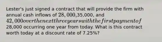 Lester's just signed a contract that will provide the firm with annual cash inflows of 28,000,35,000, and 42,000 over the next three years with the first payment of28,000 occurring one year from today. What is this contract worth today at a discount rate of 7.25%?