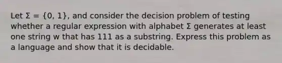 Let Σ = (0, 1), and consider the decision problem of testing whether a regular expression with alphabet Σ generates at least one string w that has 111 as a substring. Express this problem as a language and show that it is decidable.