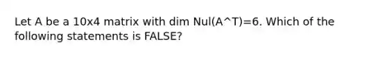 Let A be a 10x4 matrix with dim Nul(A^T)=6. Which of the following statements is FALSE?