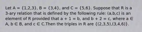 Let A = (1,2,3), B = (3,4), and C = (5,6). Suppose that R is a 3-ary relation that is defined by the following rule: (a,b,c) is an element of R provided that a + 1 = b, and b + 2 = c, where a ∈ A, b ∈ B, and c ∈ C.Then the triples in R are ((2,3,5),(3,4,6)).