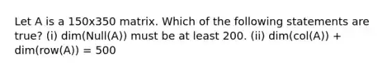 Let A is a 150x350 matrix. Which of the following statements are true? (i) dim(Null(A)) must be at least 200. (ii) dim(col(A)) + dim(row(A)) = 500