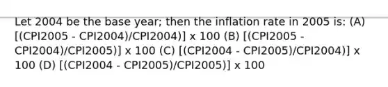 Let 2004 be the base year; then the inflation rate in 2005 is: (A) [(CPI2005 - CPI2004)/CPI2004)] x 100 (B) [(CPI2005 - CPI2004)/CPI2005)] x 100 (C) [(CPI2004 - CPI2005)/CPI2004)] x 100 (D) [(CPI2004 - CPI2005)/CPI2005)] x 100