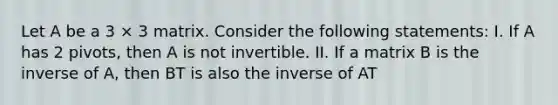 Let A be a 3 × 3 matrix. Consider the following statements: I. If A has 2 pivots, then A is not invertible. II. If a matrix B is the inverse of A, then BT is also the inverse of AT