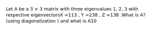 Let A be a 3 × 3 matrix with three eigenvalues 1, 2, 3 with respective eigenvectorsX =113 , Y =238 , Z =138 .What is A? (using diagonalization ) and what is A10