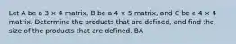 Let A be a 3 × 4 matrix, B be a 4 × 5 matrix, and C be a 4 × 4 matrix. Determine the products that are defined, and find the size of the products that are defined. BA