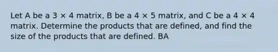 Let A be a 3 × 4 matrix, B be a 4 × 5 matrix, and C be a 4 × 4 matrix. Determine the products that are defined, and find the size of the products that are defined. BA