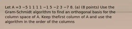 Let A =3 −5 1 1 1 1 −1 5 −2 3 −7 8. (a) (8 points) Use the Gram-Schmidt algorithm to find an orthogonal basis for the column space of A. Keep thefirst column of A and use the algorithm in the order of the columns