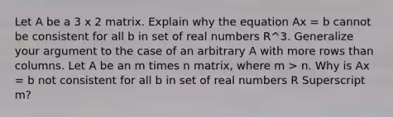 Let A be a 3 x 2 matrix. Explain why the equation Ax = b cannot be consistent for all b in set of real numbers R^3. Generalize your argument to the case of an arbitrary A with more rows than columns. Let A be an m times n ​matrix, where m > n. Why is Ax = b not consistent for all b in set of real numbers R Superscript m​?