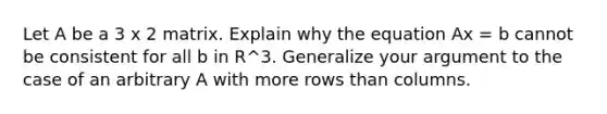 Let A be a 3 x 2 matrix. Explain why the equation Ax = b cannot be consistent for all b in R^3. Generalize your argument to the case of an arbitrary A with more rows than columns.