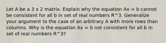 Let A be a 3 x 2 matrix. Explain why the equation Ax = b cannot be consistent for all b in set of real numbers R^3. Generalize your argument to the case of an arbitrary A with more rows than columns. Why is the equation Ax = b not consistent for all b in set of real numbers R^3​?