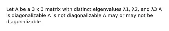 Let A be a 3 x 3 matrix with distinct eigenvalues λ1, λ2, and λ3 A is diagonalizable A is not diagonalizable A may or may not be diagonalizable