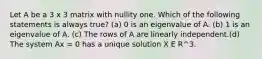 Let A be a 3 x 3 matrix with nullity one. Which of the following statements is always true? (a) 0 is an eigenvalue of A. (b) 1 is an eigenvalue of A. (c) The rows of A are linearly independent.(d) The system Ax = 0 has a unique solution X E R^3.