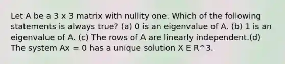 Let A be a 3 x 3 matrix with nullity one. Which of the following statements is always true? (a) 0 is an eigenvalue of A. (b) 1 is an eigenvalue of A. (c) The rows of A are linearly independent.(d) The system Ax = 0 has a unique solution X E R^3.