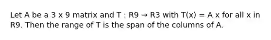 Let A be a 3 x 9 matrix and T : R9 → R3 with T(x) = A x for all x in R9. Then the range of T is the span of the columns of A.