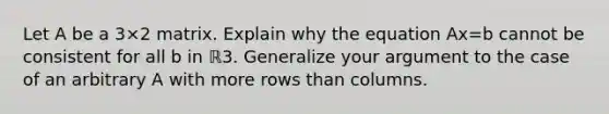 Let A be a 3×2 matrix. Explain why the equation Ax=b cannot be consistent for all b in ℝ3. Generalize your argument to the case of an arbitrary A with more rows than columns.