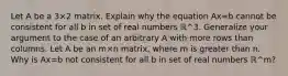 Let A be a 3×2 matrix. Explain why the equation Ax=b cannot be consistent for all b in set of real numbers ℝ^3. Generalize your argument to the case of an arbitrary A with more rows than columns. Let A be an m×n matrix, where m is greater than n. Why is Ax=b not consistent for all b in set of real numbers ℝ^m​?