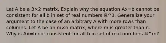 Let A be a 3×2 matrix. Explain why the equation Ax=b cannot be consistent for all b in set of real numbers ℝ^3. Generalize your argument to the case of an arbitrary A with more rows than columns. Let A be an m×n matrix, where m is greater than n. Why is Ax=b not consistent for all b in set of real numbers ℝ^m​?