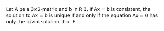 Let A be a 3×2-matrix and b in R 3, If Ax = b is consistent, the solution to Ax = b is unique if and only if the equation Ax = 0 has only the trivial solution. T or F