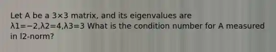 Let A be a 3×3 matrix, and its eigenvalues are λ1=−2,λ2=4,λ3=3 What is the condition number for A measured in l2-norm?