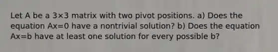 Let A be a 3×3 matrix with two pivot positions. a) Does the equation Ax=0 have a nontrivial​ solution? b) Does the equation Ax=b have at least one solution for every possible b​?