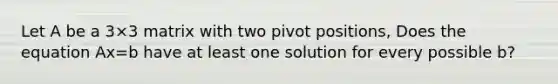 Let A be a 3×3 matrix with two pivot positions, Does the equation Ax=b have at least one solution for every possible b​?