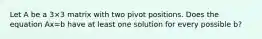 Let A be a 3×3 matrix with two pivot positions. Does the equation Ax=b have at least one solution for every possible b​?