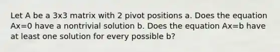 Let A be a 3x3 matrix with 2 pivot positions a. Does the equation Ax=0 have a nontrivial solution b. Does the equation Ax=b have at least one solution for every possible b?