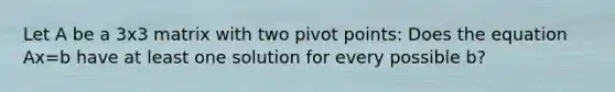 Let A be a 3x3 matrix with two pivot points: Does the equation Ax=b have at least one solution for every possible b?