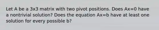 Let A be a 3x3 matrix with two pivot positions. Does Ax=0 have a nontrivial solution? Does the equation Ax=b have at least one solution for every possible b?