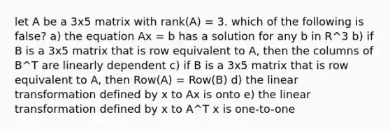 let A be a 3x5 matrix with rank(A) = 3. which of the following is false? a) the equation Ax = b has a solution for any b in R^3 b) if B is a 3x5 matrix that is row equivalent to A, then the columns of B^T are linearly dependent c) if B is a 3x5 matrix that is row equivalent to A, then Row(A) = Row(B) d) the linear transformation defined by x to Ax is onto e) the linear transformation defined by x to A^T x is one-to-one