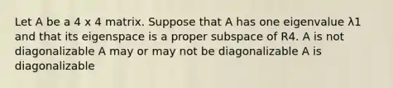 Let A be a 4 x 4 matrix. Suppose that A has one eigenvalue λ1 and that its eigenspace is a proper subspace of R4. A is not diagonalizable A may or may not be diagonalizable A is diagonalizable