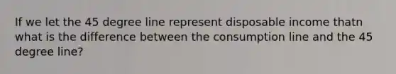 If we let the 45 degree line represent disposable income thatn what is the difference between the consumption line and the 45 degree line?