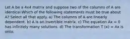 Let A be a 4x4 matrix and suppose two of the columns of A are identical.Which of the following statements must be true about A? Select all that apply. a) The columns of A are linearly dependent. b) A is an invertible matrix. c) The equation Ax = 0 has infinitely many solutions. d) The transformation T (x) = Ax is onto.