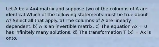 Let A be a 4x4 matrix and suppose two of the columns of A are identical.Which of the following statements must be true about A? Select all that apply. a) The columns of A are linearly dependent. b) A is an invertible matrix. c) The equation Ax = 0 has infinitely many solutions. d) The transformation T (x) = Ax is onto.