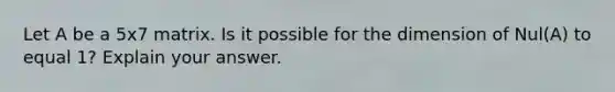 Let A be a 5x7 matrix. Is it possible for the dimension of Nul(A) to equal 1? Explain your answer.
