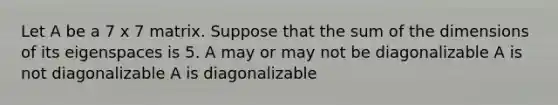 Let A be a 7 x 7 matrix. Suppose that the sum of the dimensions of its eigenspaces is 5. A may or may not be diagonalizable A is not diagonalizable A is diagonalizable